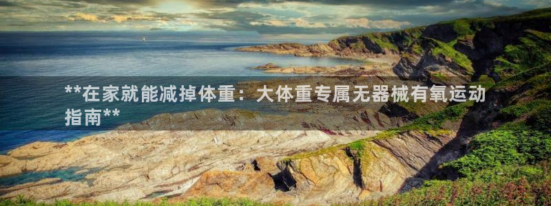 旧版尊龙人生就是博下载：**在家就能减掉体重：大体重