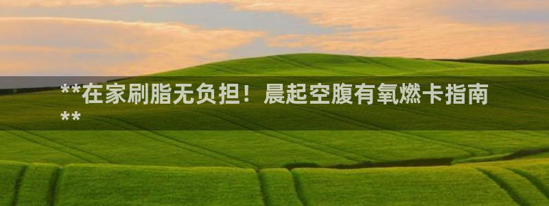 Z6尊龙官网入口：**在家刷脂无负担！晨起空腹有氧燃
