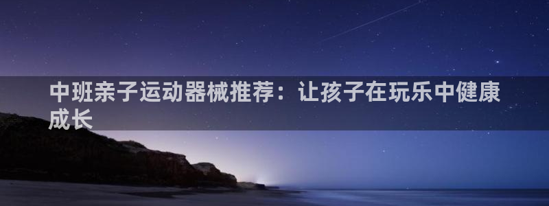 尊龙凯时俱乐部：中班亲子运动器械推荐：让孩子在玩乐中