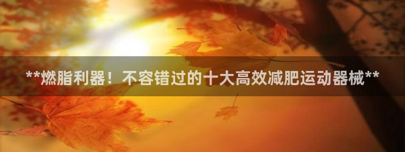 尊龙凯时始人生就是博：**燃脂利器！不容错过的十大高