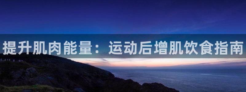 尊龙网站注册站注册：提升肌肉能量：运动后增肌饮食指南
